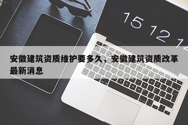 安徽建筑资质维护要多久，安徽建筑资质改革最新消息