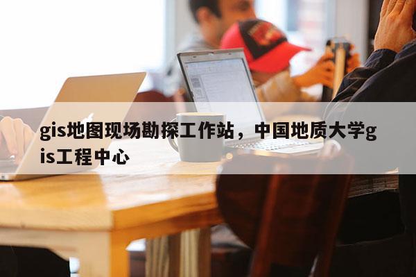 gis地图现场勘探工作站，中国地质大学gis工程中心