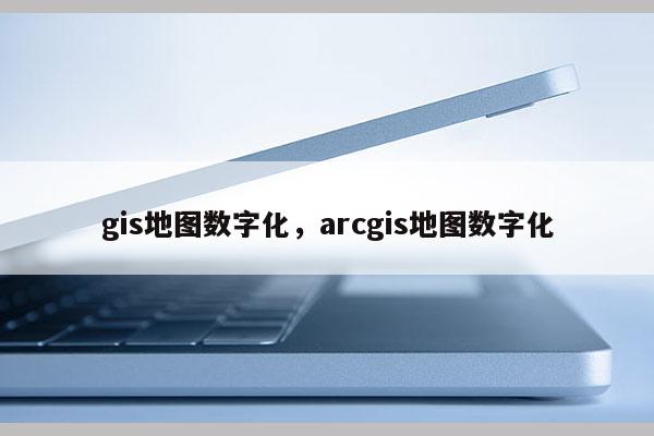 gis地图数字化，arcgis地图数字化