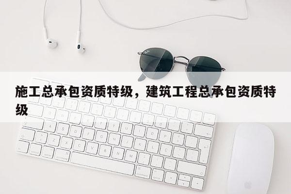 施工总承包资质特级，建筑工程总承包资质特级