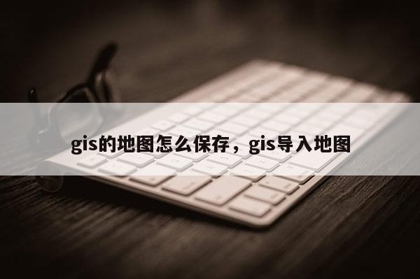 gis的地图怎么保存，gis导入地图