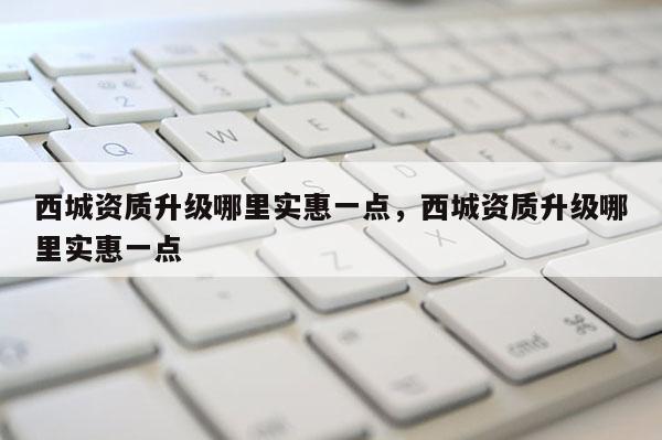 西城资质升级哪里实惠一点，西城资质升级哪里实惠一点