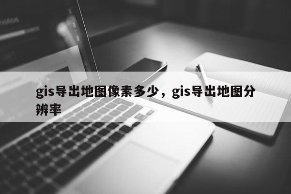 gis导出地图像素多少，gis导出地图分辨率