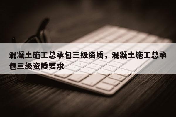 混凝土施工总承包三级资质，混凝土施工总承包三级资质要求