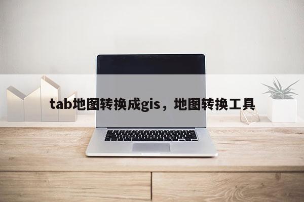 tab地图转换成gis，地图转换工具