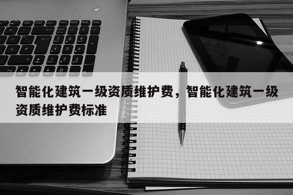 智能化建筑一级资质维护费，智能化建筑一级资质维护费标准