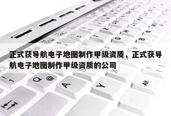 正式获导航电子地图制作甲级资质，正式获导航电子地图制作甲级资质的公司