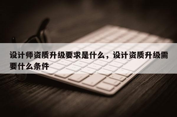 设计师资质升级要求是什么，设计资质升级需要什么条件