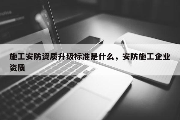 施工安防资质升级标准是什么，安防施工企业资质