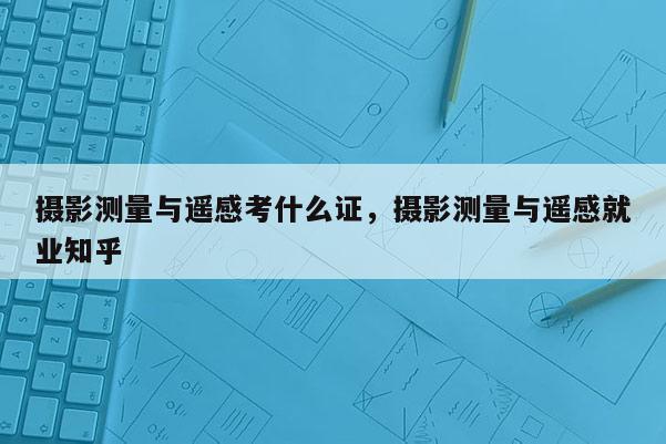 摄影测量与遥感考什么证，摄影测量与遥感就业知乎