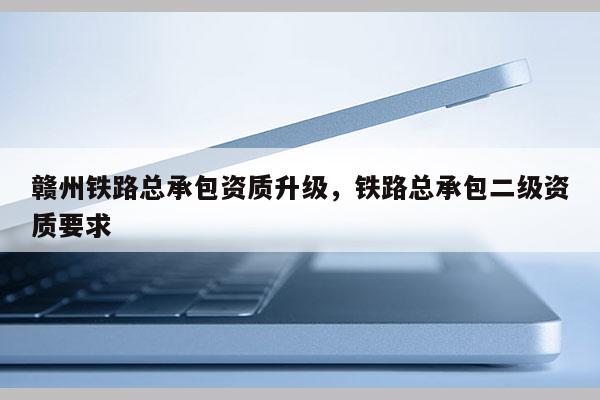 赣州铁路总承包资质升级，铁路总承包二级资质要求