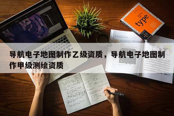 导航电子地图制作乙级资质，导航电子地图制作甲级测绘资质