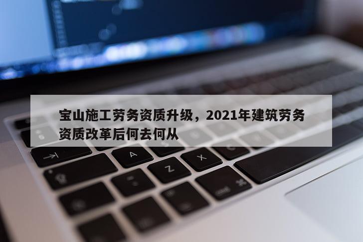 宝山施工劳务资质升级，2021年建筑劳务资质改革后何去何从