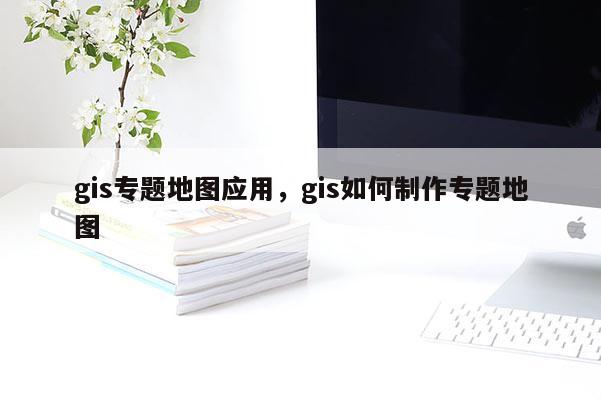 gis专题地图应用，gis如何制作专题地图