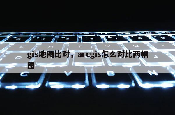 gis地图比对，arcgis怎么对比两幅图