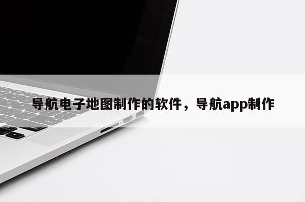 导航电子地图制作的软件，导航app制作