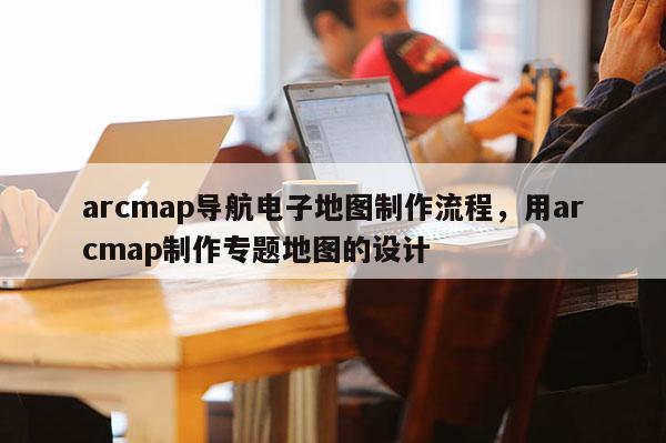 arcmap导航电子地图制作流程，用arcmap制作专题地图的设计