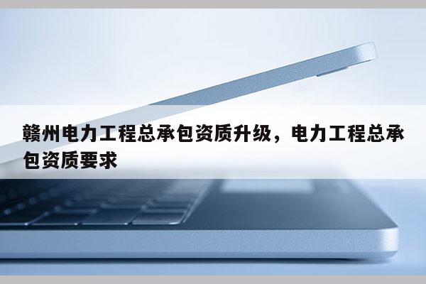 赣州电力工程总承包资质升级，电力工程总承包资质要求