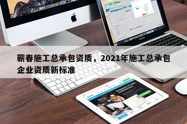 蕲春施工总承包资质，2021年施工总承包企业资质新标准