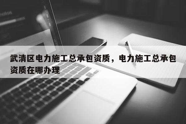 武清区电力施工总承包资质，电力施工总承包资质在哪办理