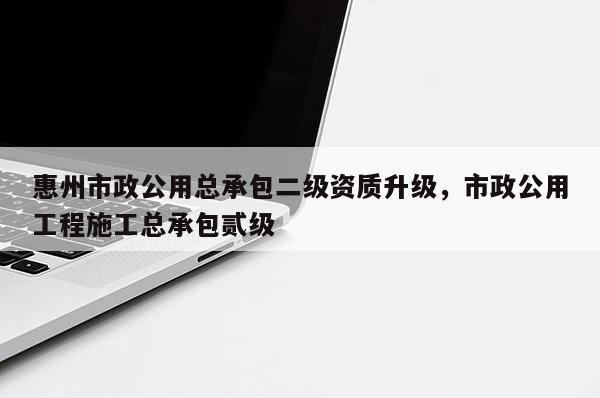 惠州市政公用总承包二级资质升级，市政公用工程施工总承包贰级