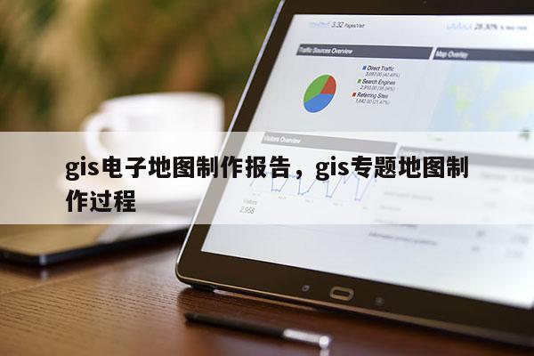 gis电子地图制作报告，gis专题地图制作过程