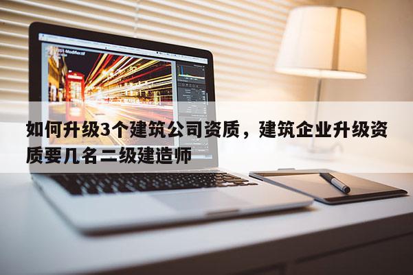 如何升级3个建筑公司资质，建筑企业升级资质要几名二级建造师