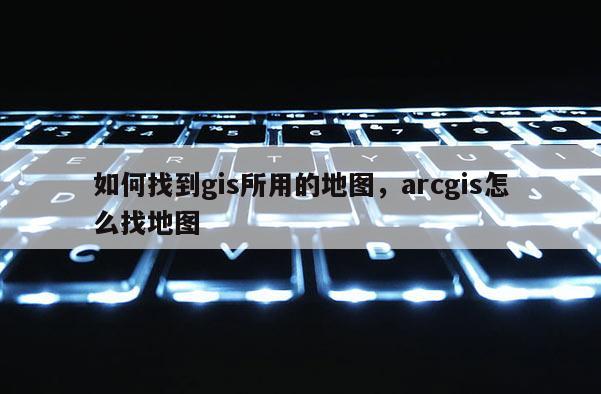 如何找到gis所用的地图，arcgis怎么找地图