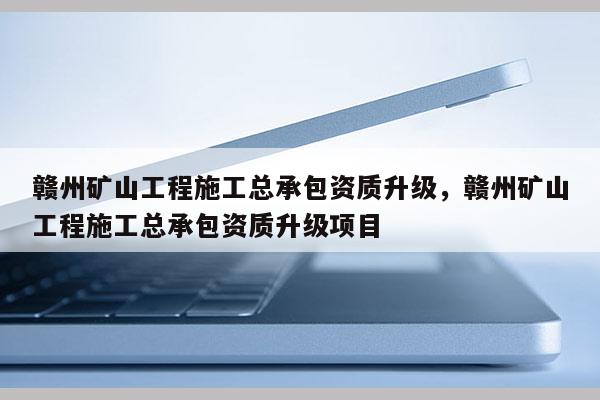 赣州矿山工程施工总承包资质升级，赣州矿山工程施工总承包资质升级项目