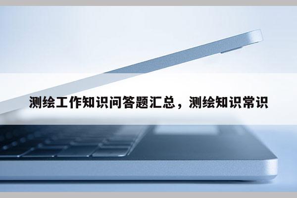 测绘工作知识问答题汇总，测绘知识常识