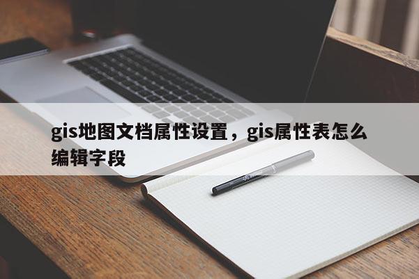 gis地图文档属性设置，gis属性表怎么编辑字段