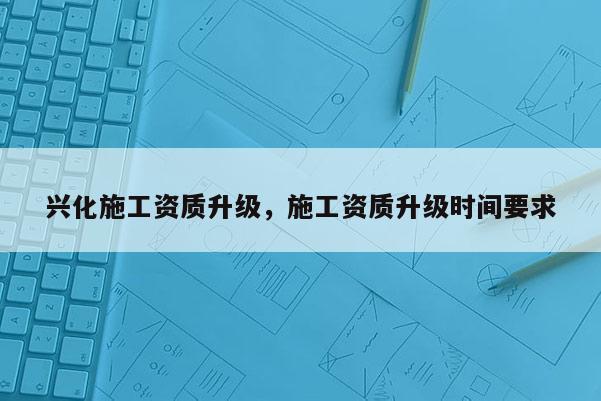 兴化施工资质升级，施工资质升级时间要求