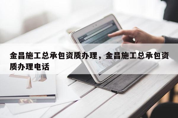 金昌施工总承包资质办理，金昌施工总承包资质办理电话