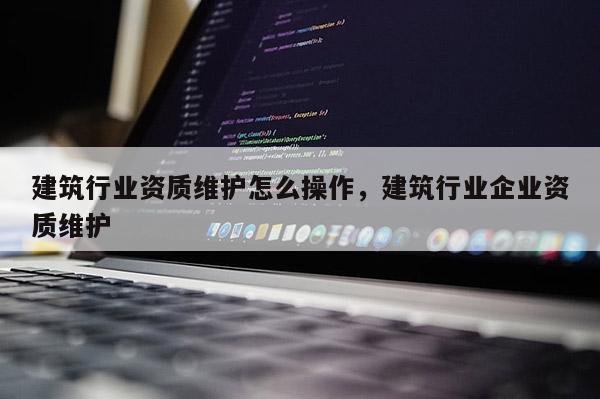 建筑行业资质维护怎么操作，建筑行业企业资质维护