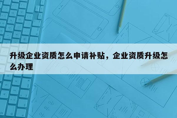 升级企业资质怎么申请补贴，企业资质升级怎么办理