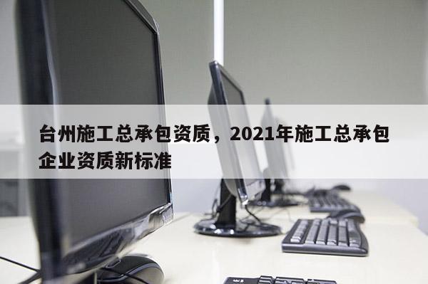 台州施工总承包资质，2021年施工总承包企业资质新标准