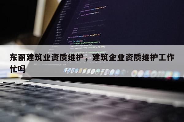 东丽建筑业资质维护，建筑企业资质维护工作忙吗