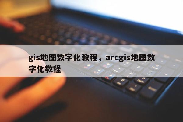 gis地图数字化教程，arcgis地图数字化教程