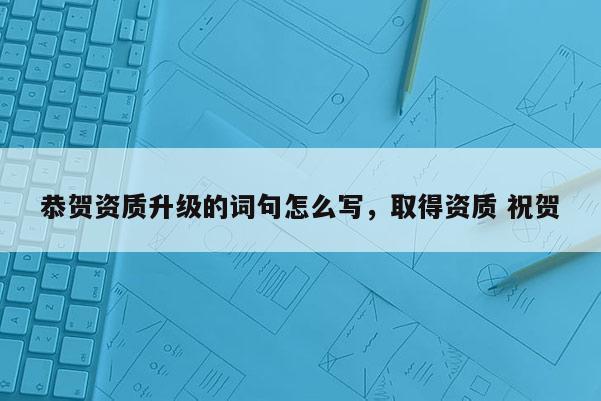 恭贺资质升级的词句怎么写，取得资质 祝贺