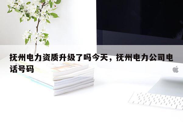 抚州电力资质升级了吗今天，抚州电力公司电话号码