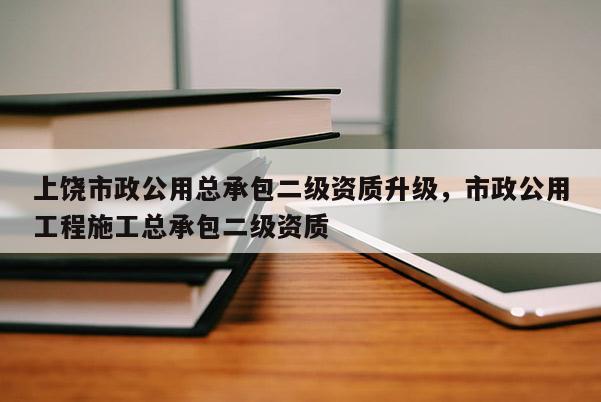 上饶市政公用总承包二级资质升级，市政公用工程施工总承包二级资质