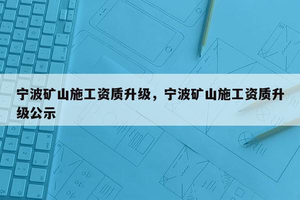 宁波矿山施工资质升级，宁波矿山施工资质升级公示