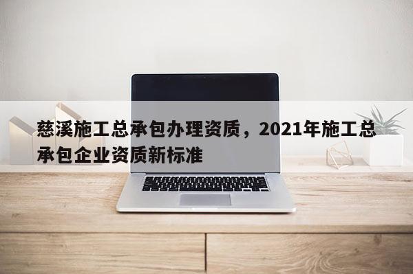 慈溪施工总承包办理资质，2021年施工总承包企业资质新标准