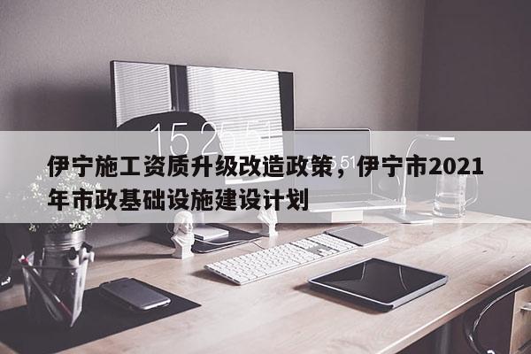 伊宁施工资质升级改造政策，伊宁市2021年市政基础设施建设计划