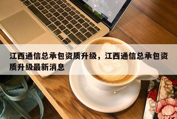 江西通信总承包资质升级，江西通信总承包资质升级最新消息