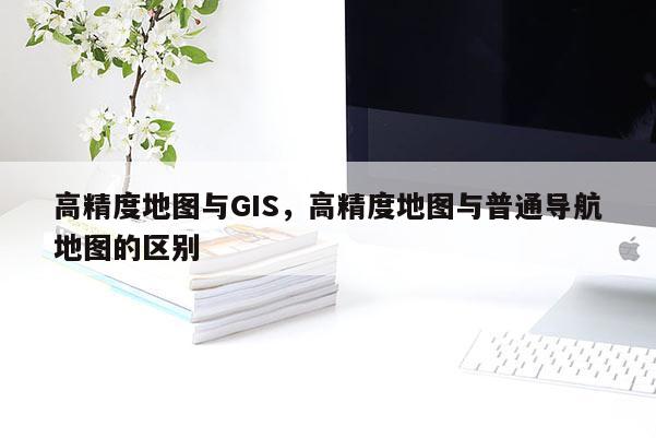 高精度地图与GIS，高精度地图与普通导航地图的区别