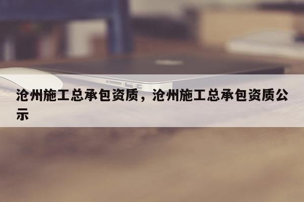 沧州施工总承包资质，沧州施工总承包资质公示