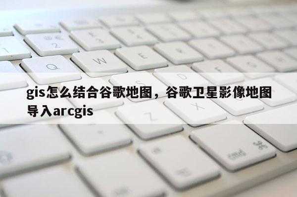 gis怎么结合谷歌地图，谷歌卫星影像地图导入arcgis