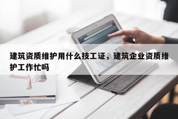 建筑资质维护用什么技工证，建筑企业资质维护工作忙吗