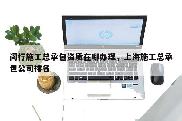 闵行施工总承包资质在哪办理，上海施工总承包公司排名